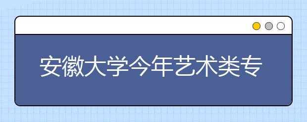 安徽大学今年艺术类专业共招生215人