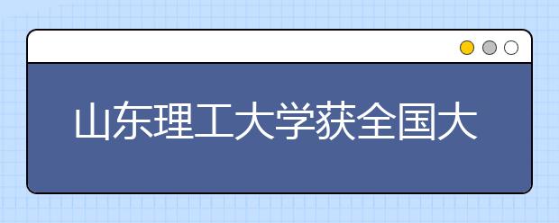 山东理工大学获全国大学生农建与能源类专业创新设计赛多奖项