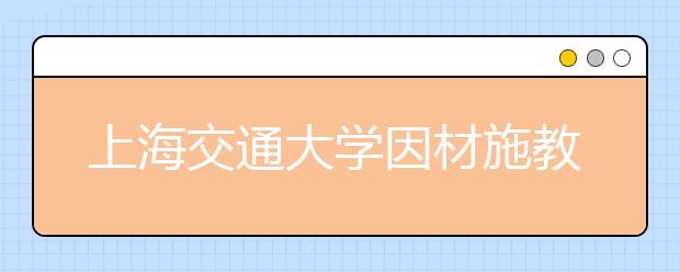 上海交通大学因材施教促进少数民族学生全面成才