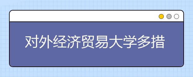 对外经济贸易大学多措并举深入推进大学生就业工作