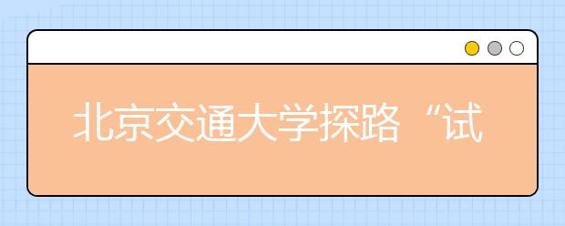 北京交通大学探路“试点学院”改革