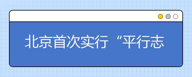 北京首次实行“平行志愿” 家长分头前往高校咨询