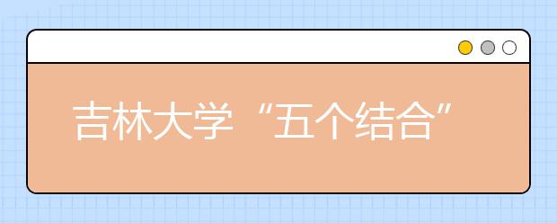 吉林大学“五个结合”强化暑假社会实践工作 