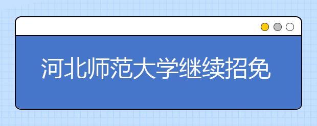 河北师范大学继续招免费师范生 位列本科提前批A