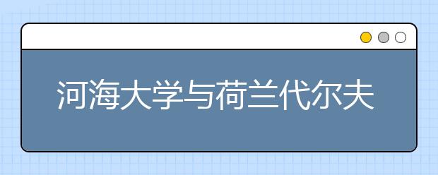 河海大学与荷兰代尔夫特理工大学签署合作办学协议