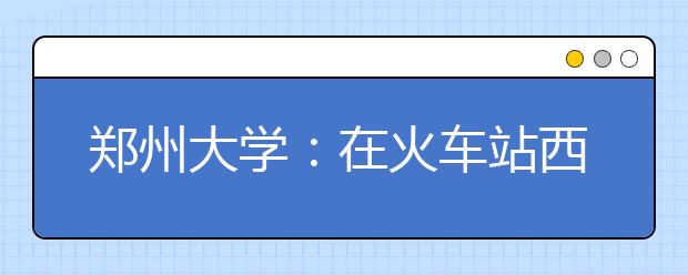 郑州大学：在火车站西出站口设有新生接待处