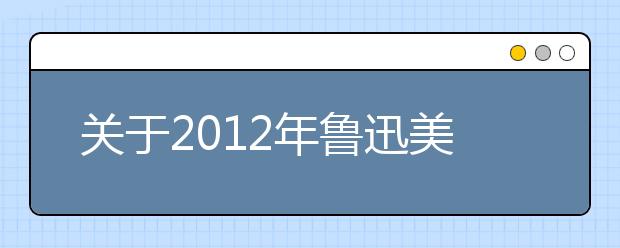 关于2012年鲁迅美术学院本科生招生考试考生信息填报的通知