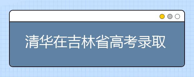 清华在吉林省高考录取结束 共102人将走进清华 