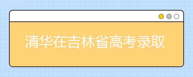 清华在吉林省高考录取结束 共102人将走进清华