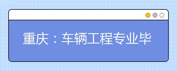 重庆：车辆工程专业毕业生就业率95%以上