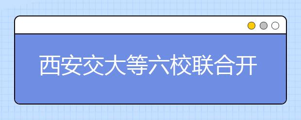 西安交大等六校联合开展自主选拔“自强计划”