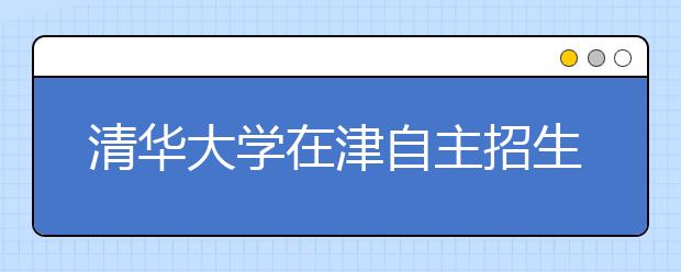 清华大学在津自主招生启动 最高优惠降至一本线