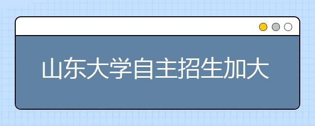 山东大学自主招生加大英语面试力度 注重听说能力