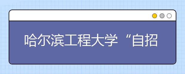 哈尔滨工程大学“自招”考试明年3月举行 将分三档降分录取