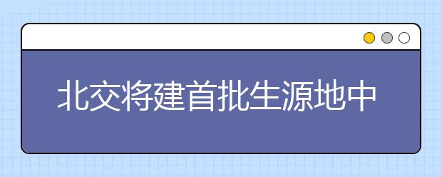 北交将建首批生源地中学 可获得自主招生倾斜