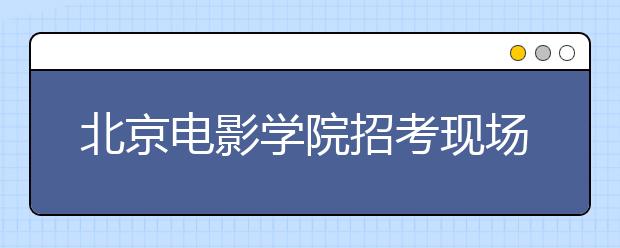 北京电影学院招考现场电影梦集结下的较量