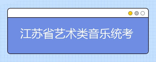 江苏省艺术类音乐统考总分减少110分 校考院校减少