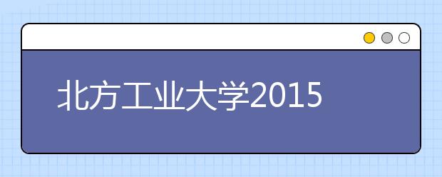 北方工业大学2015年起艺术类专业招生使用省级统考专业成绩