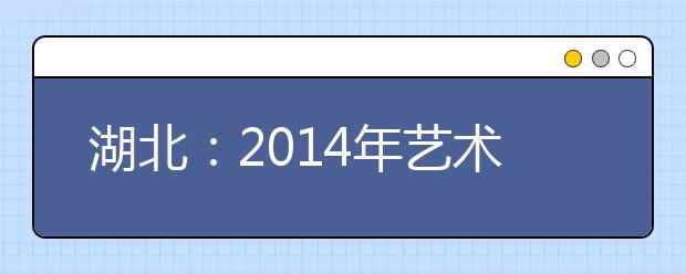 湖北：2014年艺术类非美术专业本科（独立学院和民办高校）校际联考时间确定