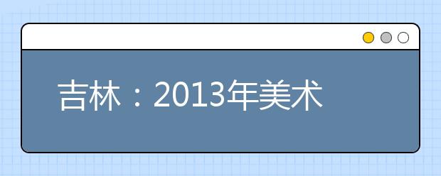 吉林：2013年美术统考成绩查询开始