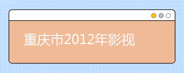重庆市2012年影视艺术类专业(表演、播音与主持艺术、导演、戏剧影视文学）联招考试招生简章 