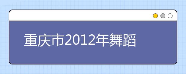 重庆市2012年舞蹈专业联招考试招生简章 