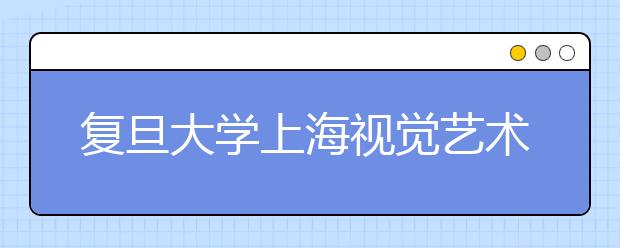 复旦大学上海视觉艺术学院2011年各专业校考时间、地点安排