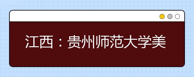 江西：贵州师范大学美术学院在赣招收12名艺术类本科生