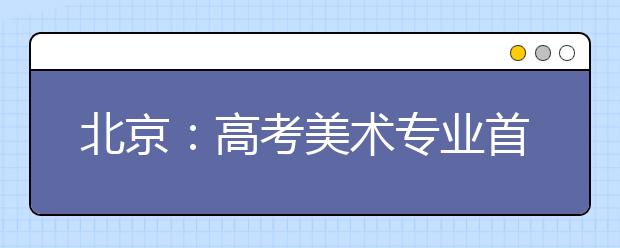 北京：高考美术专业首次举行统考 7000余人报考