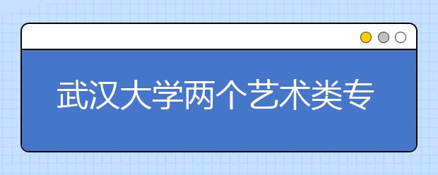 武汉大学两个艺术类专业 考试结果网上公布
