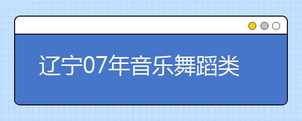 辽宁07年音乐舞蹈类专业统考时间安排与要求