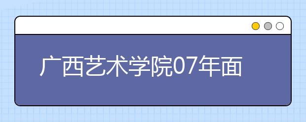 广西艺术学院07年面向全国招生1300人 