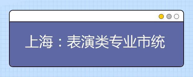 上海：表演类专业市统考考试科目内容和时间