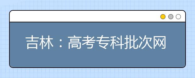 吉林：高考专科批次网上填报志愿时间确定