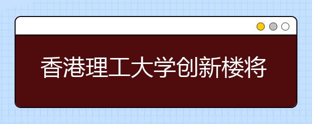 香港理工大学创新楼将成香港新地标