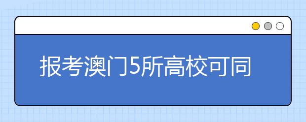 报考澳门5所高校可同时填报内地高校志愿