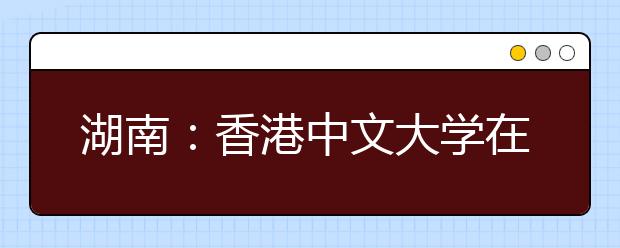 湖南：香港中文大学在湘招生说明会