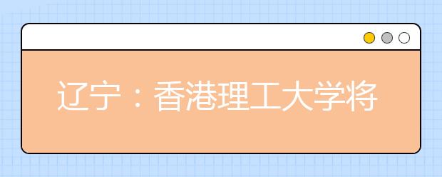 辽宁：香港理工大学将在沈阳召开招生介绍会