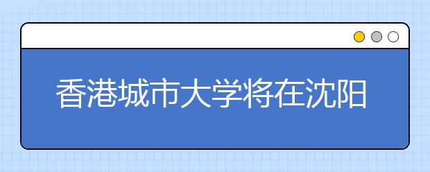 香港城市大学将在沈阳、大连举办2009年内地招生说明会