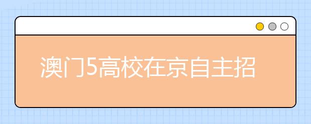 澳门5高校在京自主招生 花费比港校稍低