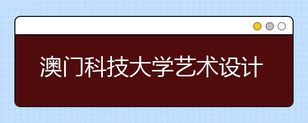 澳门科技大学艺术设计专业报名日期延长至7月下旬