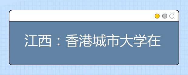 江西：香港城市大学在赣招生3名 文科1名理科2名