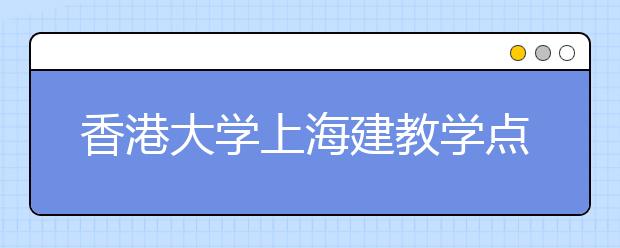 香港大学上海建教学点 先开办一年“沉浸课程”