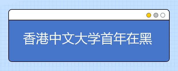 香港中文大学首年在黑招生 并获教育部批准提前录取 