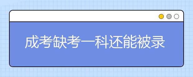 成考缺考一科还能被录取?这是真的吗？