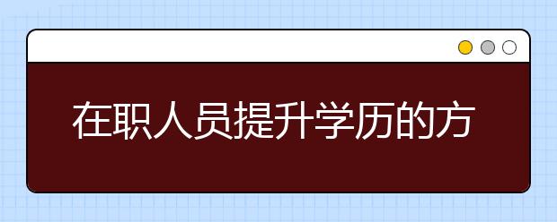 在职人员提升学历的方式有哪些？成人高考的优势是什么？