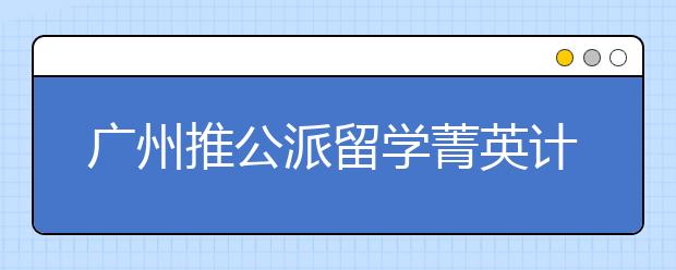 广州推公派留学菁英计划申报公告