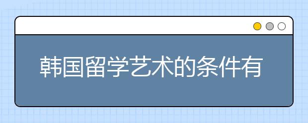 韩国留学艺术的条件有什么 留学韩国艺术院校推荐