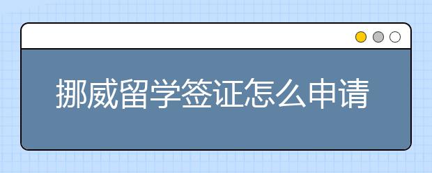 挪威留学签证怎么申请，有什么注意事项？