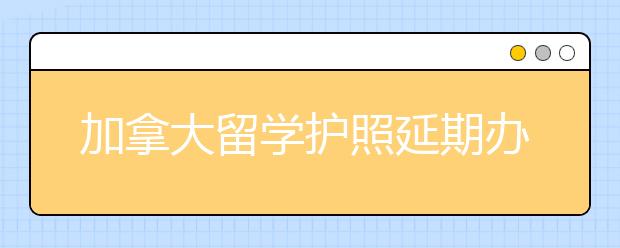 加拿大留学护照延期办理材料及流程